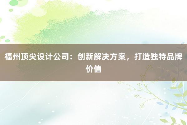 福州顶尖设计公司：创新解决方案，打造独特品牌价值